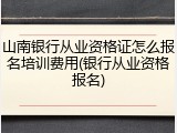 山南银行从业资格证怎么报名培训费用(银行从业资格报名)