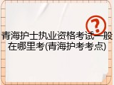 青海护士执业资格考试一般在哪里考(青海护考考点)