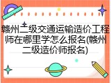 赣州二级交通运输造价工程师在哪里学怎么报名(赣州二级造价师报名)