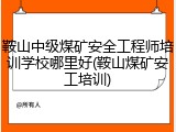 鞍山中级煤矿安全工程师培训学校哪里好(鞍山煤矿安工培训)