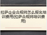 拉萨企业合规师怎么报名培训费用(拉萨合规师培训费用)