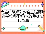 大连中级煤矿安全工程师培训学校哪里好(大连煤矿安工培训)