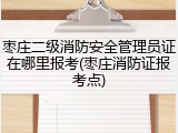 枣庄二级消防安全管理员证在哪里报考(枣庄消防证报考点)