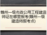 赣州一级市政公用工程建造师证在哪里报考(赣州一级建造师报考点)