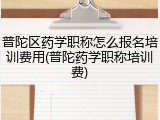 普陀区药学职称怎么报名培训费用(普陀药学职称培训费)