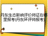 丹东生态影响评价师证在哪里报考(丹东环评师报考)
