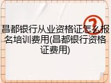 昌都银行从业资格证怎么报名培训费用(昌都银行资格证费用)