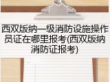 西双版纳一级消防设施操作员证在哪里报考(西双版纳消防证报考)