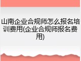 山南企业合规师怎么报名培训费用(企业合规师报名费用)