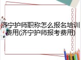 济宁护师职称怎么报名培训费用(济宁护师报考费用)