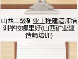 山西二级矿业工程建造师培训学校哪里好(山西矿业建造师培训)