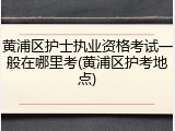 黄浦区护士执业资格考试一般在哪里考(黄浦区护考地点)