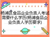 杨浦区食品企业负责人考试需要什么学历(杨浦食品企业负责人学历要求)