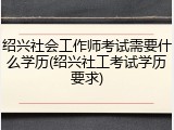 绍兴社会工作师考试需要什么学历(绍兴社工考试学历要求)