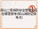 保山二级消防安全管理员证在哪里报考(保山消防证报考点)