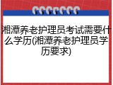 湘潭养老护理员考试需要什么学历(湘潭养老护理员学历要求)