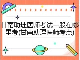 甘南助理医师考试一般在哪里考(甘南助理医师考点)