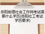 岳阳助理社会工作师考试需要什么学历(岳阳社工考试学历要求)