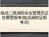临沧二级消防安全管理员证在哪里报考(临沧消防证报考点)
