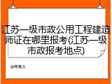 江苏一级市政公用工程建造师证在哪里报考(江苏一级市政报考地点)