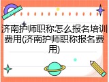济南护师职称怎么报名培训费用(济南护师职称报名费用)