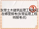 东营土木建筑监理工程师证在哪里报考(东营监理工程师报考点)