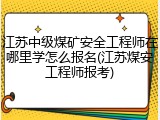 江苏中级煤矿安全工程师在哪里学怎么报名(江苏煤安工程师报考)