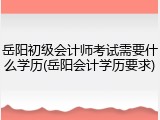 岳阳初级会计师考试需要什么学历(岳阳会计学历要求)