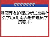湖南养老护理员考试需要什么学历(湖南养老护理员学历要求)