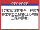 江苏初级煤矿安全工程师在哪里学怎么报名(江苏煤安工程师报考)