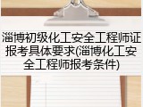 淄博初级化工安全工程师证报考具体要求(淄博化工安全工程师报考条件)