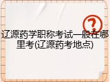 辽源药学职称考试一般在哪里考(辽源药考地点)