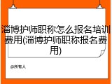 淄博护师职称怎么报名培训费用(淄博护师职称报名费用)