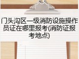 门头沟区一级消防设施操作员证在哪里报考(消防证报考地点)