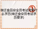 宿迁食品安全员考试需要什么学历(宿迁食安员考试学历要求)