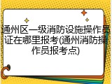 通州区一级消防设施操作员证在哪里报考(通州消防操作员报考点)