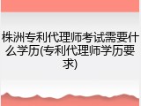 株洲专利代理师考试需要什么学历(专利代理师学历要求)