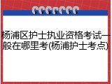 杨浦区护士执业资格考试一般在哪里考(杨浦护士考点)