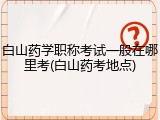 白山药学职称考试一般在哪里考(白山药考地点)