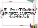 太原二级矿业工程建造师培训学校哪里好(太原二级矿业建造师培训)
