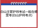 白山主管护师考试一般在哪里考(白山护师考点)