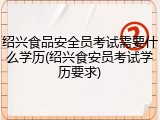绍兴食品安全员考试需要什么学历(绍兴食安员考试学历要求)
