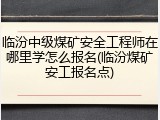 临汾中级煤矿安全工程师在哪里学怎么报名(临汾煤矿安工报名点)
