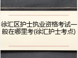 徐汇区护士执业资格考试一般在哪里考(徐汇护士考点)