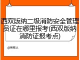西双版纳二级消防安全管理员证在哪里报考(西双版纳消防证报考点)