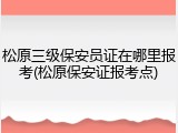 松原三级保安员证在哪里报考(松原保安证报考点)