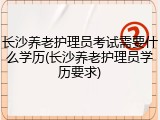 长沙养老护理员考试需要什么学历(长沙养老护理员学历要求)