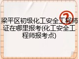 梁平区初级化工安全工程师证在哪里报考(化工安全工程师报考点)