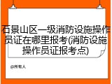 石景山区一级消防设施操作员证在哪里报考(消防设施操作员证报考点)
