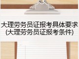 大理劳务员证报考具体要求(大理劳务员证报考条件)